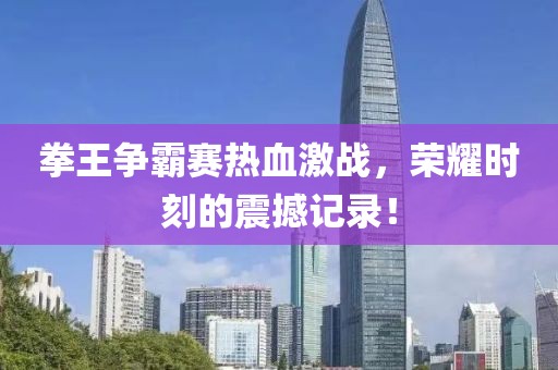 拳王爭(zhēng)霸賽熱血激戰(zhàn)，榮耀時(shí)刻的震撼記錄！