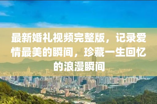 最新婚禮視頻完整版，記錄愛(ài)情最美的瞬間，珍藏一生回憶的浪漫瞬間