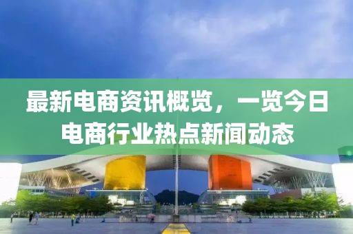 最新電商資訊概覽，一覽今日電商行業(yè)熱點(diǎn)新聞動(dòng)態(tài)