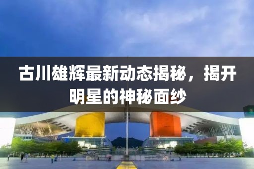 古川雄輝最新動態(tài)揭秘，揭開明星的神秘面紗