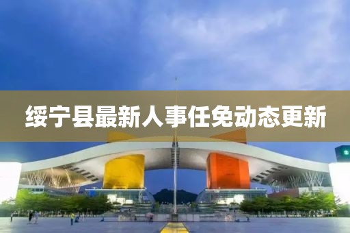綏寧縣最新人事任免動(dòng)態(tài)更新