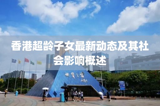 香港超齡子女最新動(dòng)態(tài)及其社會(huì)影響概述