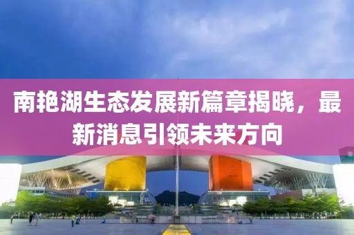 南艷湖生態(tài)發(fā)展新篇章揭曉，最新消息引領(lǐng)未來方向
