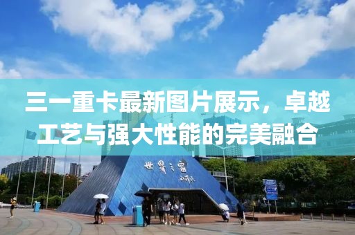 三一重卡最新圖片展示，卓越工藝與強大性能的完美融合
