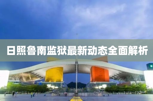 日照魯南監(jiān)獄最新動(dòng)態(tài)全面解析