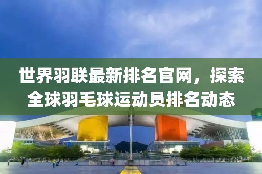 世界羽聯(lián)最新排名官網(wǎng)，探索全球羽毛球運(yùn)動員排名動態(tài)