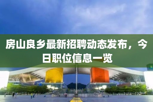 房山良鄉(xiāng)最新招聘動態(tài)發(fā)布，今日職位信息一覽
