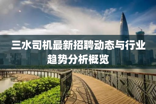 三水司機最新招聘動態(tài)與行業(yè)趨勢分析概覽
