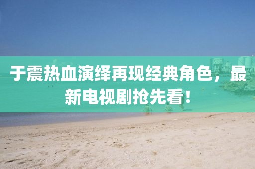 于震熱血演繹再現(xiàn)經(jīng)典角色，最新電視劇搶先看！