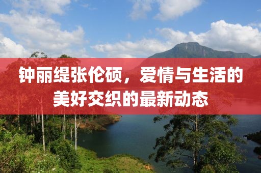 鐘麗緹張倫碩，愛情與生活的美好交織的最新動(dòng)態(tài)