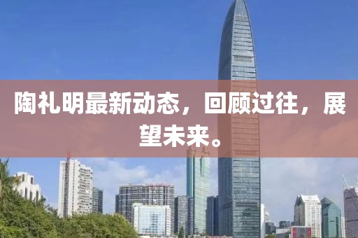陶禮明最新動(dòng)態(tài)，回顧過往，展望未來(lái)。