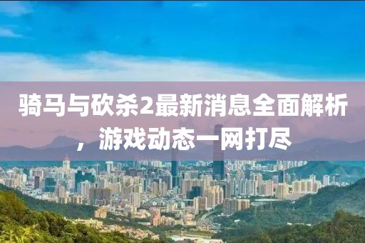 騎馬與砍殺2最新消息全面解析，游戲動(dòng)態(tài)一網(wǎng)打盡