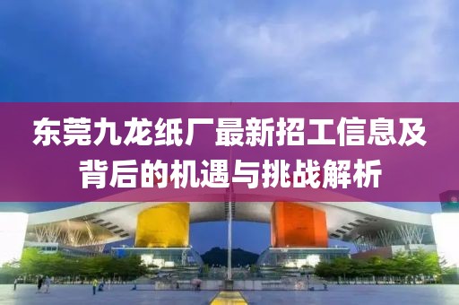 東莞九龍紙廠最新招工信息及背后的機遇與挑戰(zhàn)解析