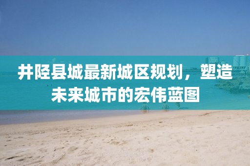 井陘縣城最新城區(qū)規(guī)劃，塑造未來(lái)城市的宏偉藍(lán)圖