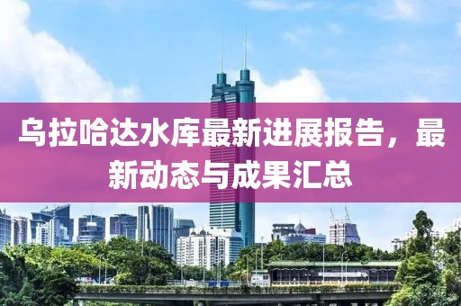 烏拉哈達(dá)水庫(kù)最新進(jìn)展報(bào)告，最新動(dòng)態(tài)與成果匯總