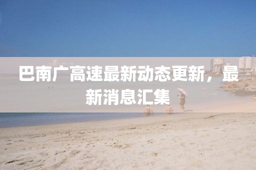 巴南廣高速最新動(dòng)態(tài)更新，最新消息匯集