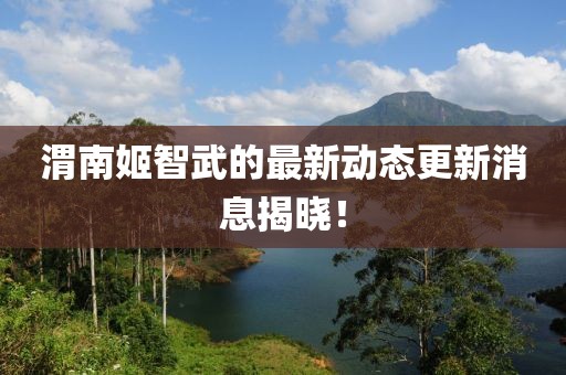 渭南姬智武的最新動(dòng)態(tài)更新消息揭曉！