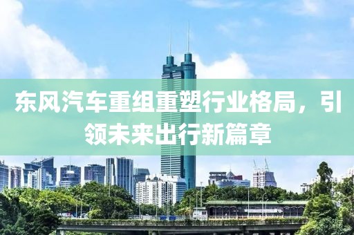 東風汽車重組重塑行業(yè)格局，引領未來出行新篇章
