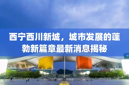 西寧西川新城，城市發(fā)展的蓬勃新篇章最新消息揭秘