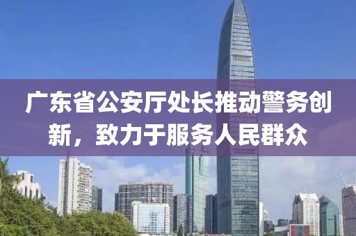 廣東省公安廳處長(zhǎng)推動(dòng)警務(wù)創(chuàng)新，致力于服務(wù)人民群眾