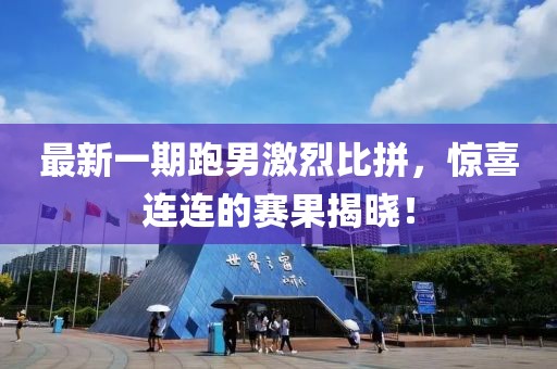 最新一期跑男激烈比拼，驚喜連連的賽果揭曉！
