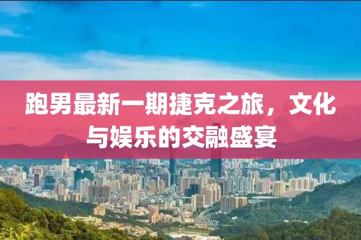 跑男最新一期捷克之旅，文化與娛樂的交融盛宴
