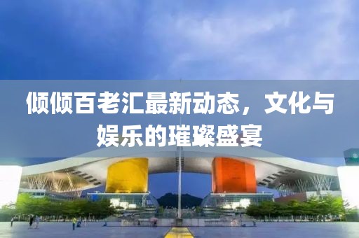傾傾百老匯最新動態(tài)，文化與娛樂的璀璨盛宴