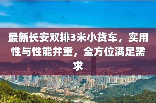 最新長(zhǎng)安雙排3米小貨車，實(shí)用性與性能并重，全方位滿足需求