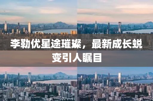 李勒優(yōu)星途璀璨，最新成長蛻變引人矚目