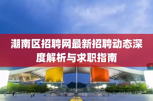 潮南區(qū)招聘網(wǎng)最新招聘動態(tài)深度解析與求職指南