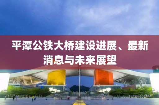平潭公鐵大橋建設(shè)進(jìn)展、最新消息與未來(lái)展望