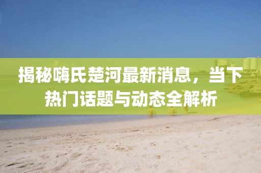 揭秘嗨氏楚河最新消息，當下熱門話題與動態(tài)全解析