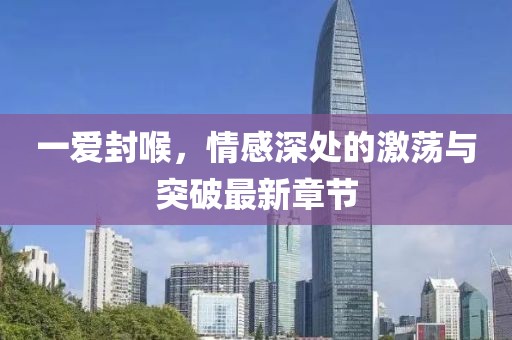 一愛封喉，情感深處的激蕩與突破最新章節(jié)