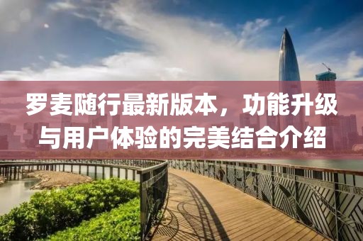 羅麥隨行最新版本，功能升級(jí)與用戶體驗(yàn)的完美結(jié)合介紹