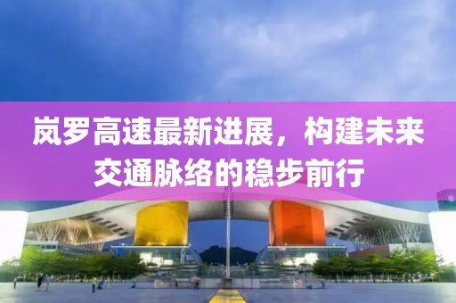 嵐羅高速最新進展，構建未來交通脈絡的穩(wěn)步前行