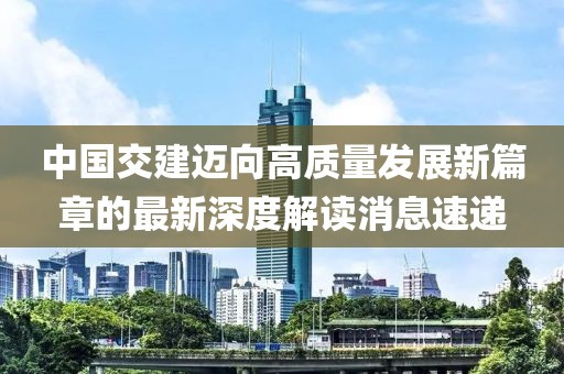 中國交建邁向高質量發(fā)展新篇章的最新深度解讀消息速遞