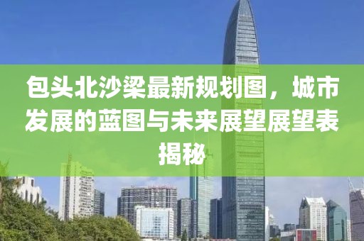 包頭北沙梁最新規(guī)劃圖，城市發(fā)展的藍(lán)圖與未來(lái)展望展望表揭秘