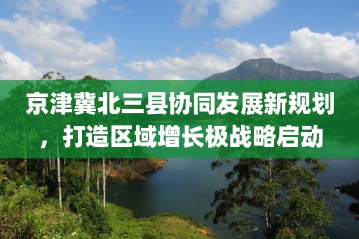 京津冀北三縣協(xié)同發(fā)展新規(guī)劃，打造區(qū)域增長(zhǎng)極戰(zhàn)略啟動(dòng)