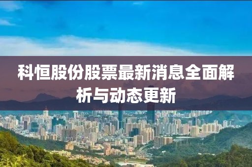 科恒股份股票最新消息全面解析與動態(tài)更新