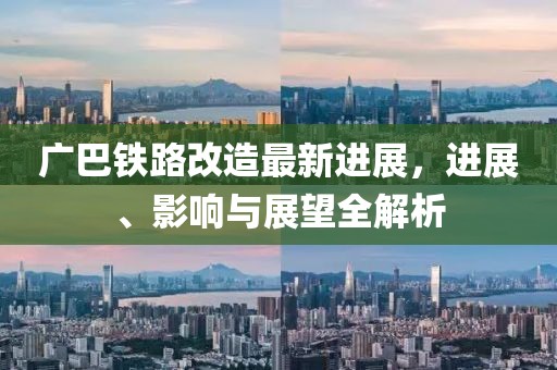 廣巴鐵路改造最新進(jìn)展，進(jìn)展、影響與展望全解析