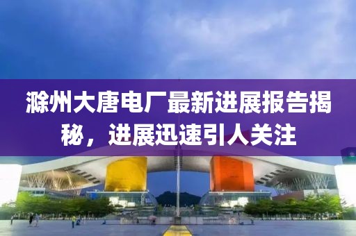 滁州大唐電廠最新進展報告揭秘，進展迅速引人關注