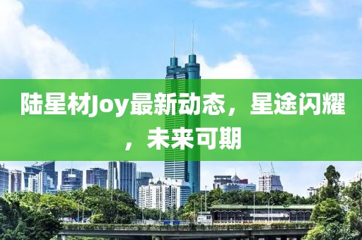 陸星材Joy最新動(dòng)態(tài)，星途閃耀，未來(lái)可期
