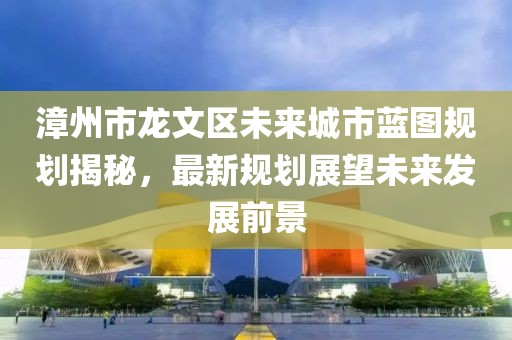 漳州市龍文區(qū)未來城市藍(lán)圖規(guī)劃揭秘，最新規(guī)劃展望未來發(fā)展前景