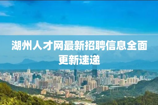 湖州人才網(wǎng)最新招聘信息全面更新速遞
