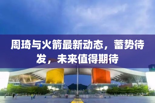 周琦與火箭最新動(dòng)態(tài)，蓄勢(shì)待發(fā)，未來值得期待