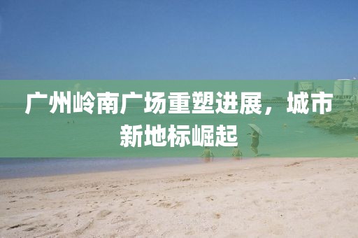 廣州嶺南廣場(chǎng)重塑進(jìn)展，城市新地標(biāo)崛起