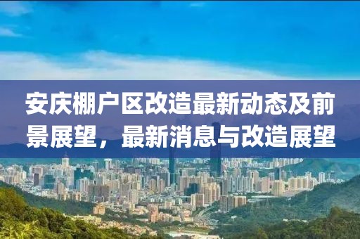 安慶棚戶區(qū)改造最新動態(tài)及前景展望，最新消息與改造展望