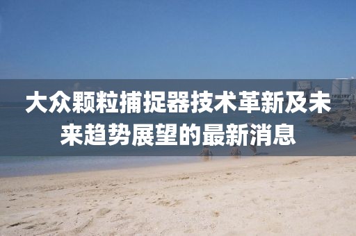 大眾顆粒捕捉器技術(shù)革新及未來趨勢展望的最新消息