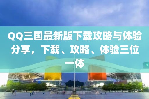 QQ三國最新版下載攻略與體驗分享，下載、攻略、體驗三位一體