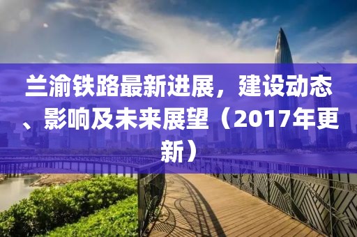 蘭渝鐵路最新進(jìn)展，建設(shè)動(dòng)態(tài)、影響及未來(lái)展望（2017年更新）